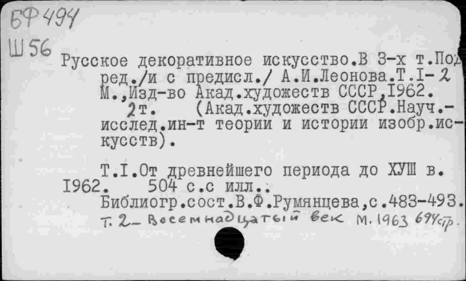 ﻿msy	I
’ Русское декоративное искусство.В 3-х т.Под ред./и с предисл./ А.И.Леонова.Т.1-2 М.,Изд-во Акад.художеств СССР,1962.
2т, (Акад.художеств СССР.Науч.-исслед.ин-т теории и истории изобр.искусств) .
Т.І.От древнейшего периода до ХУШ в. 1962.	504 с.с илл..
Библиогр.с ост.В.Ф.Румянцева,с.483-49 3. т 2,- R>oee м Hdè>urà'Tfei * М. ІЯ63